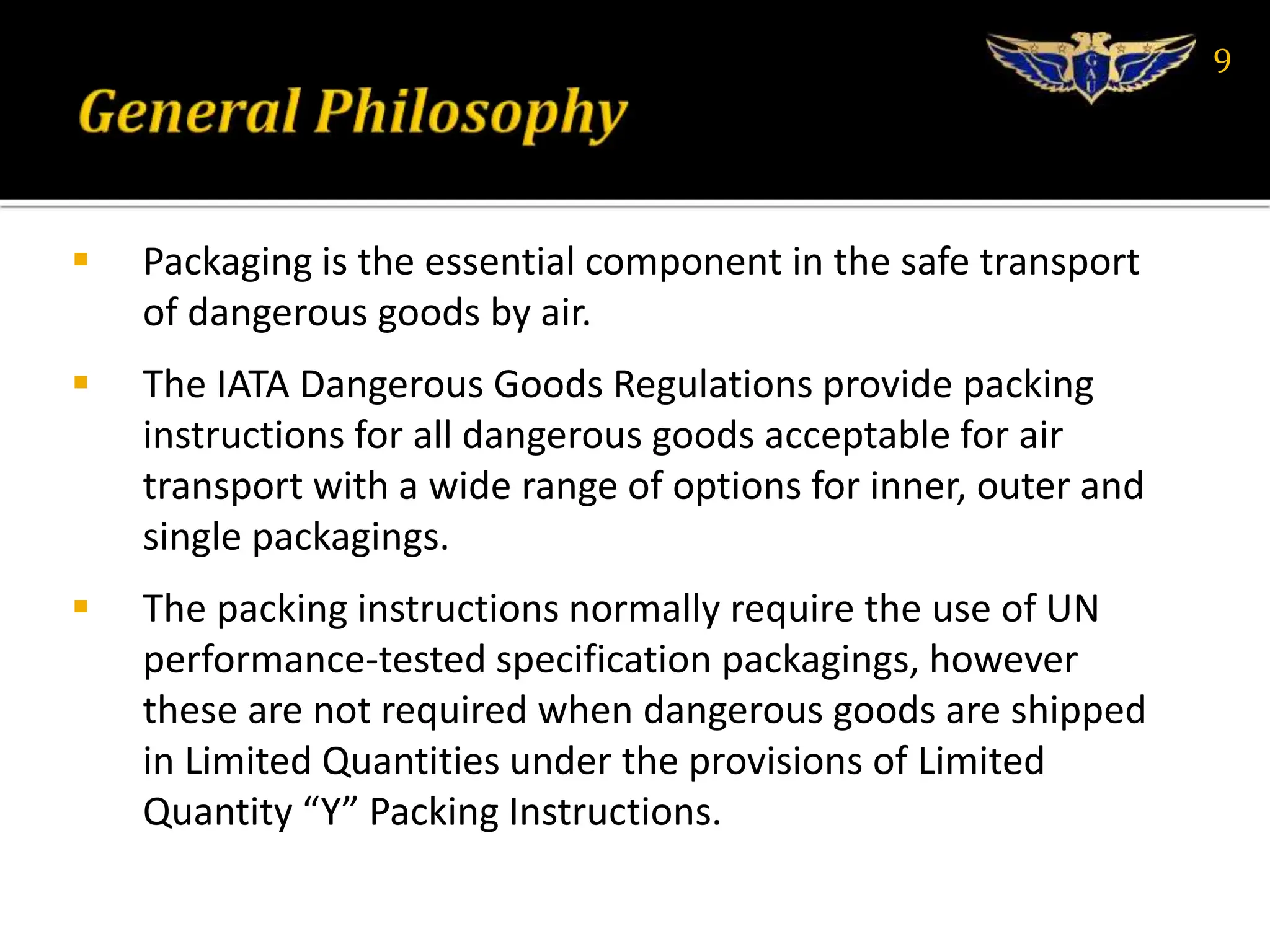  Packaging is the essential component in the safe transport
of dangerous goods by air.
 The IATA Dangerous Goods Regulations provide packing
instructions for all dangerous goods acceptable for air
transport with a wide range of options for inner, outer and
single packagings.
 The packing instructions normally require the use of UN
performance-tested specification packagings, however
these are not required when dangerous goods are shipped
in Limited Quantities under the provisions of Limited
Quantity “Y” Packing Instructions.
9
 
