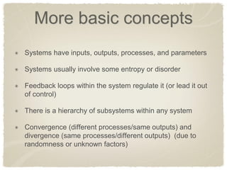 More basic concepts Systems have inputs, outputs, processes, and parameters Systems usually involve some entropy or disorder Feedback loops within the system regulate it (or lead it out of control) There is a hierarchy of subsystems within any system Convergence (different processes/same outputs) and divergence (same processes/different outputs) (due to randomness or unknown factors)  