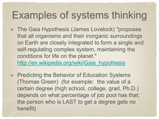 Examples of systems thinking The Gaia Hypothesis (James Lovelock) "proposes that all organisms and their inorganic surroundings on Earth are closely integrated to form a single and self-regulating complex system, maintaining the conditions for life on the planet." http://en.wikipedia.org/wiki/Gaia_hypothesis Predicting the Behavior of Education Systems (Thomas Green) (for example: the value of a certain degree (high school, college, grad, Ph.D.) depends on what percentage of job pool has that; the person who is LAST to get a degree gets no benefit)  