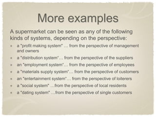 More examples 
A supermarket can be seen as any of the following kinds of systems, depending on the perspective: a "profit making system" … from the perspective of management and owners a "distribution system“… from the perspective of the suppliers an "employment system“… from the perspective of employees a "materials supply system“… from the perspective of customers an "entertainment system“… from the perspective of loiterers a "social system" …from the perspective of local residents a "dating system" …from the perspective of single customers 
 