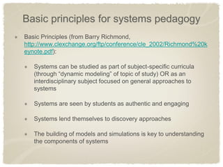 Basic principles for systems pedagogy Basic Principles (from Barry Richmond, http://www.clexchange.org/ftp/conference/cle_2002/Richmond%20keynote.pdf): Systems can be studied as part of subject-specific curricula (through “dynamic modeling” of topic of study) OR as an interdisciplinary subject focused on general approaches to systems Systems are seen by students as authentic and engaging Systems lend themselves to discovery approaches The building of models and simulations is key to understanding the components of systems  