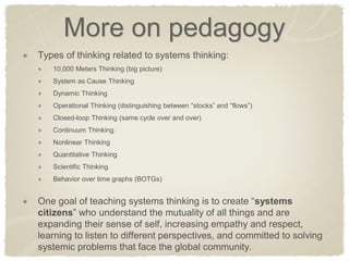 More on pedagogy Types of thinking related to systems thinking: 10,000 Meters Thinking (big picture) System as Cause Thinking Dynamic Thinking Operational Thinking (distinguishing between “stocks” and “flows”) Closed-loop Thinking (same cycle over and over) Continuum Thinking Nonlinear Thinking Quantitative Thinking Scientific Thinking Behavior over time graphs (BOTGs) One goal of teaching systems thinking is to create “systems citizens” who understand the mutuality of all things and are expanding their sense of self, increasing empathy and respect, learning to listen to different perspectives, and committed to solving systemic problems that face the global community.  