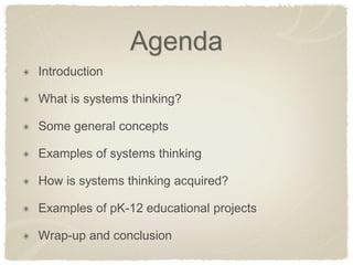 Agenda Introduction What is systems thinking? Some general concepts Examples of systems thinking How is systems thinking acquired? Examples of pK-12 educational projects Wrap-up and conclusion  