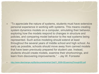 “To appreciate the nature of systems, students must have extensive personal experience in working with systems. This means creating system dynamics models on a computer, simulating their behavior, exploring how the models respond to changes in structure and policies, and comparing model behavior to the real systems being represented. Such active modeling should extend at least throughout the several years of middle school and high school. As early as possible, schools should move away from canned models that have been previously prepared for student use. Instead, students should create models, examine their shortcomings, and learn from discovering improvements.” - Jay W. Forrester http://www.clexchange.org/ftp/documents/whyk12sd/Y_2009-02LearningThroughSD.pdf  
