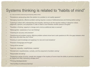 Systems thinking is related to “habits of mind” Cp: Costa and Kallick’s Discovering and Exploring Habits of Mind "Persistence: persevering when the solution to a problem is not readily apparent“ "Managing impulsivity: effective problem solving requires a sense of deliberativeness and thinking before acting.“ "Listening to others with understanding and empathy: learning to do this requires holding in abeyance values, judgments, opinions, and prejudices in order to listen to and entertain another person's thoughts“ "Flexibility in thinking: capacity to change one's mind as additional data is received“ "Metacognition: awareness of our own thinking“ "Checking for accuracy and precision“ "Questioning and problem posing: effective problem solvers know how to ask questions to fill in the gaps between what they know and what they don"t know" "Drawing on past knowledge and applying it to new and novel situations“ "Precision of language and thought“ "Using all the senses“ "Ingenuity, originality, insightfulness: creativity“ "Wonderment, inquisitiveness, curiosity, and the enjoyment of problem solving“ "Responsible risk taking“ "Displaying a sense of humor: people who engage in the mystery of humor have the ability to perceive situations from an original and often interesting vantage point.“ "Thinking interdependently“ "The humility of continuous learning"  