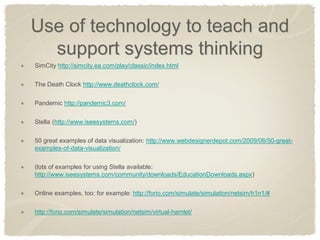 Use of technology to teach and support systems thinking SimCity http://simcity.ea.com/play/classic/index.html The Death Clock http://www.deathclock.com/ Pandemic http://pandemic3.com/ Stella (http://www.iseesystems.com/) 50 great examples of data visualization: http://www.webdesignerdepot.com/2009/06/50-great- examples-of-data-visualization/ (lots of examples for using Stella available: http://www.iseesystems.com/community/downloads/EducationDownloads.aspx) Online examples, too: for example: http://forio.com/simulate/simulation/netsim/h1n1/# http://forio.com/simulate/simulation/netsim/virtual-hamlet/  