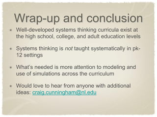 Wrap-up and conclusion Well-developed systems thinking curricula exist at the high school, college, and adult education levels Systems thinking is not taught systematically in pk- 12 settings What’s needed is more attention to modeling and use of simulations across the curriculum Would love to hear from anyone with additional ideas: craig.cunningham@nl.edu 