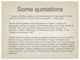 Some quotations "... systems thinking is based on the fundamental shift of perception from the world as a machine to the world as a living system." --Fritjof Capra “We are all tied together in the single garment of destiny, caught in an inescapable network of mutuality. And whatever affects one directly, affects all indirectly. This is the way God's universe is made, this is the way it is structured.” -Martin Luther King Jr. A Christmas Sermon of Peace, in The Trumpet of Conscience, 1967. "All the important problems we face are systemic problems: the survival of the planet's ecology, world peace, the elimination of hunger and disease, the education of youth, and social justice--just to name a few. Over the past several decades the systemic nature of these complex problems has gradually entered the public's consciousness. Complex problems are systemic, complex problems are counterintuitive, systemic problems are everywhere, systemic problems are messy problems." Larry Hutchins, 1995 (Systemic Thinking: Solving Complex Problems)  