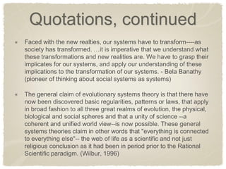 Quotations, continued Faced with the new realties, our systems have to transform----as society has transformed. …it is imperative that we understand what these transformations and new realities are. We have to grasp their implicates for our systems, and apply our understanding of these implications to the transformation of our systems. - Bela Banathy (pioneer of thinking about social systems as systems) The general claim of evolutionary systems theory is that there have now been discovered basic regularities, patterns or laws, that apply in broad fashion to all three great realms of evolution, the physical, biological and social spheres and that a unity of science --a coherent and unified world view--is now possible. These general systems theories claim in other words that "everything is connected to everything else"-- the web of life as a scientific and not just religious conclusion as it had been in period prior to the Rational Scientific paradigm. (Wilbur, 1996)  