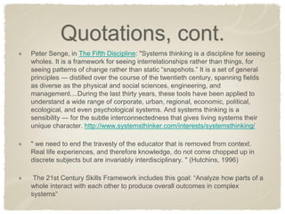 Quotations, cont. Peter Senge, in The Fifth Discipline: "Systems thinking is a discipline for seeing wholes. It is a framework for seeing interrelationships rather than things, for seeing patterns of change rather than static “snapshots.” It is a set of general principles — distilled over the course of the twentieth century, spanning fields as diverse as the physical and social sciences, engineering, and management....During the last thirty years, these tools have been applied to understand a wide range of corporate, urban, regional, economic, political, ecological, and even psychological systems. And systems thinking is a sensibility — for the subtle interconnectedness that gives living systems their unique character. http://www.systemsthinker.com/interests/systemsthinking/ " we need to end the travesty of the educator that is removed from context. Real life experiences, and therefore knowledge, do not come chopped up in discrete subjects but are invariably interdisciplinary. " (Hutchins, 1996) The 21st Century Skills Framework includes this goal: “Analyze how parts of a whole interact with each other to produce overall outcomes in complex systems“  