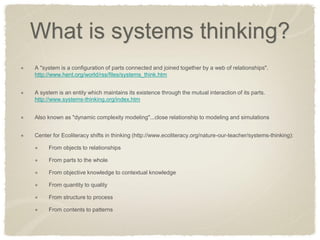 What is systems thinking? A "system is a configuration of parts connected and joined together by a web of relationships". http://www.hent.org/world/rss/files/systems_think.htm A system is an entity which maintains its existence through the mutual interaction of its parts. http://www.systems-thinking.org/index.htm Also known as "dynamic complexity modeling"...close relationship to modeling and simulations Center for Ecoliteracy shifts in thinking (http://www.ecoliteracy.org/nature-our-teacher/systems-thinking): From objects to relationships From parts to the whole From objective knowledge to contextual knowledge From quantity to quality From structure to process From contents to patterns  