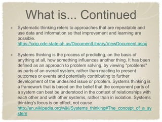 What is... Continued Systematic thinking refers to approaches that are repeatable and use data and information so that improvement and learning are possible. https://ccip.ode.state.oh.us/DocumentLibrary/ViewDocument.aspx Systems thinking is the process of predicting, on the basis of anything at all, how something influences another thing. It has been defined as an approach to problem solving, by viewing "problems" as parts of an overall system, rather than reacting to present outcomes or events and potentially contributing to further development of the undesired issue or problem. Systems thinking is a framework that is based on the belief that the component parts of a system can best be understood in the context of relationships with each other and with other systems, rather than in isolation. Systems thinking's focus is on effect, not cause. http://en.wikipedia.org/wiki/Systems_thinking#The_concept_of_a_system  