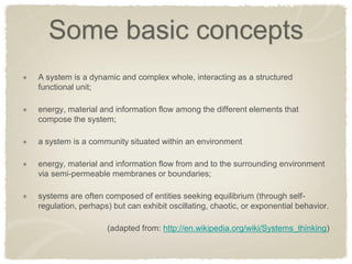 Some basic concepts A system is a dynamic and complex whole, interacting as a structured functional unit; energy, material and information flow among the different elements that compose the system; a system is a community situated within an environment energy, material and information flow from and to the surrounding environment via semi-permeable membranes or boundaries; systems are often composed of entities seeking equilibrium (through self- regulation, perhaps) but can exhibit oscillating, chaotic, or exponential behavior. 
(adapted from: http://en.wikipedia.org/wiki/Systems_thinking)  