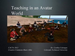 Teaching in an Avatar World Dr. Cynthia Calongne Colorado Technical University CACTA 2012 Creative Commons-Share Alike 