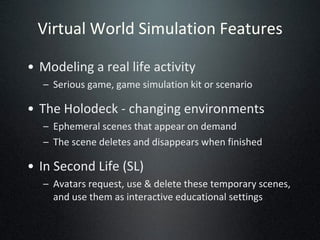 Virtual World Simulation Features Modeling a real life activity Serious game, game simulation kit or scenario The Holodeck - changing environments Ephemeral scenes that appear on demand The scene deletes and disappears when finished In Second Life (SL) Avatars request, use & delete these temporary scenes, and use them as interactive educational settings 