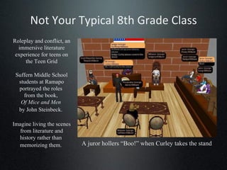 Not Your Typical 8th Grade Class Roleplay and conflict, an immersive literature experience for teens on the Teen Grid Suffern Middle School students at Ramapo portrayed the roles  from the book,  Of Mice and Men   by John Steinbeck.   Imagine living the scenes from literature and history rather than  memorizing them.   A juror hollers “Boo!” when Curley takes the stand 