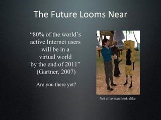 The Future Looms Near “ 80% of the world’s  active Internet users  will be in a  virtual world  by the end of 2011”  (Gartner, 2007) Are you there yet? Not all avatars look alike 