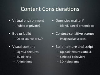 Content Considerations Virtual environment Public or private? Buy or build Open source or SL? Visual content Signs & textures 3D objects Animations Does size matter? Island, parcel or sandbox Context-sensitive scenes Imaginative spaces Build, texture and script Upload textures into SL Scripted behaviors 3D Holograms 