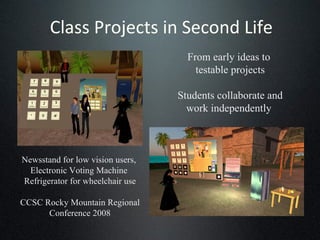 Class Projects in Second Life Newsstand for low vision users,  Electronic Voting Machine  Refrigerator for wheelchair use CCSC Rocky Mountain Regional Conference 2008 From early ideas to  testable projects Students collaborate and work independently  