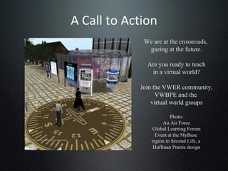 A Call to Action We are at the crossroads,  gazing at the future. Are you ready to teach in a virtual world? Join the VWER community, VWBPE and the  virtual world groups Photo: An Air Force Global Learning Forum Event at the MyBase  region in Second Life, a  Huffman Prairie design 