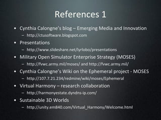 References 1 Cynthia Calongne’s blog – Emerging Media and Innovation http://ctusoftware.blogspot.com Presentations http://www.slideshare.net/lyrlobo/presentations Military Open Simulator Enterprise Strategy (MOSES) http://fvwc.army.mil/moses/ and http://fvwc.army.mil/ Cynthia Calongne’s Wiki on the Ephemeral project - MOSES http://107.7.21.234/redmine/wiki/moses/Ephemeral Virtual Harmony – research collaboration http://harmonyestate.dyndns-ip.com/ Sustainable 3D Worlds http://unity.em840.com/Virtual_Harmony/Welcome.html 