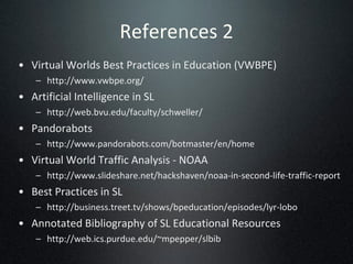 References 2 Virtual Worlds Best Practices in Education (VWBPE)  http://www.vwbpe.org/ Artificial Intelligence in SL http://web.bvu.edu/faculty/schweller/ Pandorabots http://www.pandorabots.com/botmaster/en/home Virtual World Traffic Analysis - NOAA http://www.slideshare.net/hackshaven/noaa-in-second-life-traffic-report Best Practices in SL http://business.treet.tv/shows/bpeducation/episodes/lyr-lobo Annotated Bibliography of SL Educational Resources  http://web.ics.purdue.edu/~mpepper/slbib 