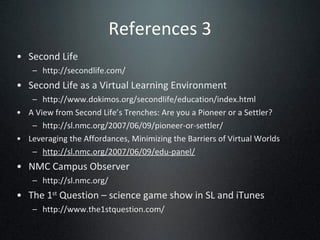 References 3 Second Life  http://secondlife.com/ Second Life as a Virtual Learning Environment http://www.dokimos.org/secondlife/education/index.html A View from Second Life’s Trenches: Are you a Pioneer or a Settler? http://sl.nmc.org/2007/06/09/pioneer-or-settler/ Leveraging the Affordances, Minimizing the Barriers of Virtual Worlds http://sl.nmc.org/2007/06/09/edu-panel/ NMC Campus Observer http://sl.nmc.org/ The 1 st  Question – science game show in SL and iTunes http://www.the1stquestion.com/ 