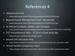 References 4 Using Second Life www.educause.edu/ir/library/powerpoint/SAC07025A.pps Beyond Course Management Tools: Second Life  www.educause.edu/ir/library/powerpoint/SAC07014.pps SL Podcast by Bayne, Walker and Calongne http://connect.educause.edu/blog/gbayne/podcastusingsecondli/44967?time=1188754831 TCC Preconference Wiki -- SL from a Flash drive tips http://tccpre-conference.pbwiki.com/ Second Life Education Wiki http://www.simteach.com/wiki/index.php?title=Second_Life_Education_Wiki Virtual Worlds Comparison Chart http://www.virtualenvironments.info/virtual-worlds-comparison-chart 