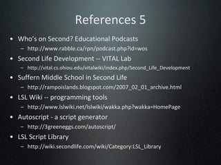 References 5 Who’s on Second? Educational Podcasts http://www.rabble.ca/rpn/podcast.php?id=wos Second Life Development -- VITAL Lab http://vital.cs.ohiou.edu/vitalwiki/index.php/Second_Life_Development Suffern Middle School in Second Life http://rampoislands.blogspot.com/2007_02_01_archive.html LSL Wiki -- programming tools http://www.lslwiki.net/lslwiki/wakka.php?wakka=HomePage Autoscript - a script generator http://3greeneggs.com/autoscript/ LSL Script Library http://wiki.secondlife.com/wiki/Category:LSL_Library 