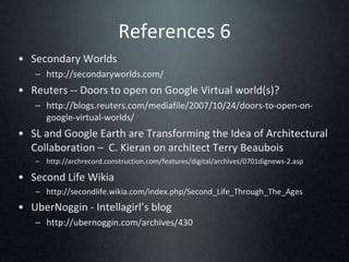References 6 Secondary Worlds http://secondaryworlds.com/ Reuters -- Doors to open on Google Virtual world(s)? http://blogs.reuters.com/mediafile/2007/10/24/doors-to-open-on-google-virtual-worlds/ SL and Google Earth are Transforming the Idea of Architectural Collaboration –  C. Kieran on architect Terry Beaubois http://archrecord.construction.com/features/digital/archives/0701dignews-2.asp Second Life Wikia   http://secondlife.wikia.com/index.php/Second_Life_Through_The_Ages UberNoggin - Intellagirl’s blog http://ubernoggin.com/archives/430 