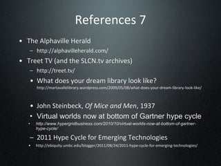 References 7 The Alphaville Herald http://alphavilleherald.com/ Treet TV (and the SLCN.tv archives) http://treet.tv/ What does your dream library look like?  http://martavallelibrary.wordpress.com/2009/05/08/what-does-your-dream-library-look-like/    John Steinbeck,  Of Mice and Men , 1937 Virtual worlds now at bottom of Gartner hype cycle http://www.hypergridbusiness.com/2010/10/virtual-worlds-now-at-bottom-of-gartner-hype-cycle/ 2011 Hype Cycle for Emerging Technologies http://ebiquity.umbc.edu/blogger/2011/08/24/2011-hype-cycle-for-emerging-technologies/ 