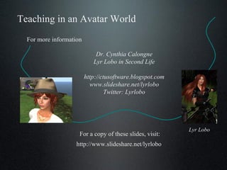 Teaching in an Avatar World Dr. Cynthia Calongne Lyr Lobo in Second Life http://ctusoftware.blogspot.com www.slideshare.net/lyrlobo Twitter: Lyrlobo For more information Lyr Lobo http://www.slideshare.net/lyrlobo For a copy of these slides, visit: 