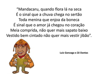 “Mandacaru, quando flora lá na seca
É o sinal que a chuva chega no sertão
Toda menina que enjoa da boneca
É sinal que o amor já chegou no coração
Meia comprida, não quer mais sapato baixo
Vestido bem cintado não quer mais vestir jibão”.
Luiz Gonzaga e Zé Dantas
 