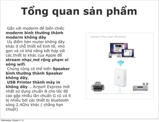 Tổng quan sản phẩm
Gắn với moderm để biến chiếc
moderm bình thường thành
moderm không dây
Ưu điểm hơn router không dây
khác ở chỗ thiết kế tinh tế, nhỏ
gọn và có khả năng kết hợp với
các thiết bị khác của Apple để
stream nhạc,mở rộng phạm vi
sóng wifi.
Chúng cũng có thể biến Speaker
bình thường thành Speaker
không dây,
USB Printer thành máy in
không dây... Airport Express mới
nhất sử dụng chuẩn N cho tốc độ
cao gấp nhiều lần chuẩn G cũ và ít
bị nhiễu bởi các thiết bị bluetooth
sóng 2.4Ghz khác ( chẳng hạn
chuột)
Wednesday, October 3, 12

 
