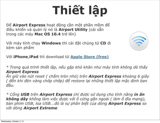 Thiết lập
Để Airport Express hoạt động cần một phần mềm để
điều khiển và quản lý nó là Airport Utility (cài sẵn
trong các máy Mac OS 10.4 trở lên)
Với máy tính chạy Windows thì cài đặt chúng từ CD đi
kèm sản phẩm
Với iPhone,iPad thì download từ Apple Store (free)
* Trong quá trình thiết lập, nếu gặp khó khăn như máy tính không dò thấy
Airport Express
Ấn giữ vào nút reset ( chấm tròn nhỏ) trên Airport Express khoảng 6 giây
( đến khi đèn vàng chớp chớp) để restore lại những thiết lập mặc định ban
đầu.
* Cổng USB trên Airport Express chỉ được sử dụng cho tính năng in ấn
không dây không làm việc được với ổ cứng gắn ngoài ( làm ổ đĩa mạng),
bàn phím USB, loa USB...đó là sự phân biệt của dòng Airport Express so
với dòng Airport Extreme

Wednesday, October 3, 12

 