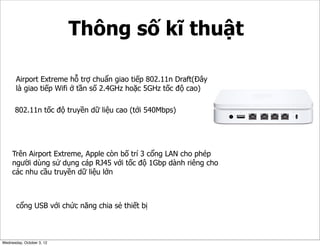 Thông số kĩ thuật
Airport Extreme hỗ trợ chuẩn giao tiếp 802.11n Draft(Đây
là giao tiếp Wifi ở tần số 2.4GHz hoặc 5GHz tốc độ cao)
802.11n tốc độ truyền dữ liệu cao (tới 540Mbps)

Trên Airport Extreme, Apple còn bố trí 3 cổng LAN cho phép
người dùng sử dụng cáp RJ45 với tốc độ 1Gbp dành riêng cho
các nhu cầu truyền dữ liệu lớn

cổng USB với chức năng chia sẻ thiết bị

Wednesday, October 3, 12

 
