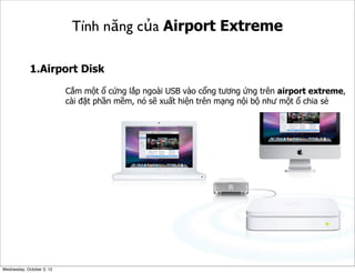Tính năng của Airport Extreme
1.Airport Disk
Cắm một ổ cứng lắp ngoài USB vào cổng tương ứng trên airport extreme,
cài đặt phần mềm, nó sẽ xuất hiện trên mạng nội bộ như một ổ chia sẻ

Wednesday, October 3, 12

 