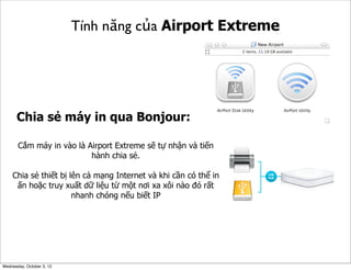 Tính năng của Airport Extreme

Chia sẻ máy in qua Bonjour:
Cắm máy in vào là Airport Extreme sẽ tự nhận và tiến
hành chia sẻ.
Chia sẻ thiết bị lên cả mạng Internet và khi cần có thể in
ấn hoặc truy xuất dữ liệu từ một nơi xa xôi nào đó rất
nhanh chóng nếu biết IP

Wednesday, October 3, 12

 