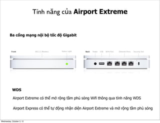 Tính năng của Airport Extreme

Ba cổng mạng nội bộ tốc độ Gigabit

WDS
Airport Extreme có thể mở rộng tầm phủ sóng Wifi thông qua tính năng WDS
Airport Express có thể tự động nhận diện Airport Extreme và mở rộng tầm phủ sóng

Wednesday, October 3, 12

 