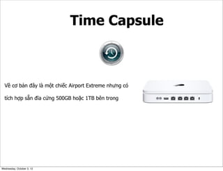 Time Capsule

Về cơ bản đây là một chiếc Airport Extreme nhưng có
tích hợp sẵn đĩa cứng 500GB hoặc 1TB bên trong

Wednesday, October 3, 12

 