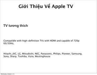 Giới Thiệu Về Apple TV

TV tương thích

Compatible with high-deﬁnition TVs with HDMI and capable of 720p
60/50Hz,

Hitachi, JVC, LG, Mitsubishi, NEC, Panasonic, Philips, Pioneer, Samsung,
Sony, Sharp, Toshiba, Vizio, Westinghouse

Wednesday, October 3, 12

 
