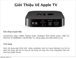 Giới Thiệu Về Apple TV

Các cổng và giao tiếp:
Component video, HDMI, Optical audio, Analogue RCA stereo audio, USB 2.0,
Ethernet 10/100BASE-T, WLAN 802.11n, hồng ngoại (cho điều khiển từ xa)
Tính năng:
Xem nội dung web (hình ảnh, video, podcast), xem ti-vi (qua Internet), lưu trữ và
phát nội dung, kết nối và chia sẻ nội dung với máy tính, mua nhạc/phim trên thư
viện trực tuyến iTunes
Wednesday, October 3, 12

 
