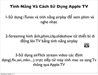 Tính Năng Và Cách Sử Dụng Apple TV
1-Sử dụng iTunes và tính năng airplay để xem phim và
nghe nhạc
2-Streaming hình ảnh,phim,clip,slideshow từ thiết bị di
động lên TV bằng tính năng airplay
3-Sử dụng airFlick stream video các định
dạng(.ﬂv,.avi,.mkv....) trực tiếp từ máy tính mac os sang Tv
thông qua Apple TV
Wednesday, October 3, 12

 