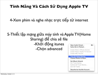 Tính Năng Và Cách Sử Dụng Apple TV
4-Xem phim và nghe nhạc trực tiếp từ internet
5-Thiết lập mạng giữa máy tính và Apple TV(Home
Sharing) để chia sẻ ﬁle
-Khởi động itunes
-Chọn advanced

Wednesday, October 3, 12

 