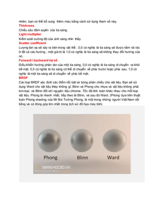 nhiên, bạn có thể bổ sung thêm màu bằng cách sử dụng tham số này.
Thickness
Chiều sâu đâm xuyên của tia sáng.
Light multiplier
Kiểm soát cường độ của ánh sáng nhìn thấy.
Scatter coefficient
Lượng tán xạ sẽ xảy ra bên trong vật thể . 0,0 có nghĩa là tia sáng sẽ được nằm rải rác
ở tất cả các hướng , một giá trị là 1,0 có nghĩa là tia sáng sẽ không thay đổi hướng của
nó.
Forward / backward hệ số
Điều khiển hướng phân tán của một tia sáng, 0,0 có nghĩa là tia sáng di chuyển ra khỏi
bề mặt. 0,5 có nghĩa là tia sáng có thể di chuyển về phía trước hoặc phía sau. 1,0 có
nghĩa là một tia sáng sẽ di chuyển về phía bề mặt.
BRDF
Các loại BRDF xác định các điểm nổi bật và bóng phản chiếu cho vật liệu. Bạn sẽ sử
dụng Ward cho vật liệu thép không gỉ. Blinn và Phong cho nhựa và vật liệu không phải
kim loại và Blinn đối với nguyên liệu chrome. Tốc độ tính toán khác nhau cho mỗi loại
vật liệu. Phong là nhanh nhất, tiếp theo là Blinn, và sau đó Ward. (Phong dựa trên thuật
toán Phong shading của Mr Bùi Tường Phong, là một trong những người Việt Nam nổi
tiếng và có đóng góp lớn nhất trong lịch sử đồ họa máy tính)
 
