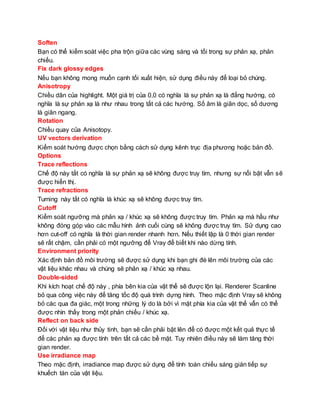 Soften
Bạn có thể kiểm soát việc pha trộn giữa các vùng sáng và tối trong sự phản xạ, phản
chiếu.
Fix dark glossy edges
Nếu bạn không mong muốn cạnh tối xuất hiện, sử dụng điều này để loại bỏ chúng.
Anisotropy
Chiều dãn của highlight. Một giá trị của 0,0 có nghĩa là sự phản xạ là đẳng hướng, có
nghĩa là sự phản xạ là như nhau trong tất cả các hướng. Số âm là giãn dọc, số dương
là giãn ngang.
Rotation
Chiều quay của Anisotopy.
UV vectors derivation
Kiểm soát hướng được chọn bằng cách sử dụng kênh trục địa phương hoặc bản đồ.
Options
Trace reflections
Chế độ này tắt có nghĩa là sự phản xạ sẽ không được truy tìm, nhưng sự nổi bật vẫn sẽ
được hiển thị.
Trace refractions
Turning này tắt có nghĩa là khúc xạ sẽ không được truy tìm.
Cutoff
Kiểm soát ngưỡng mà phản xạ / khúc xạ sẽ không được truy tìm. Phản xạ mà hầu như
không đóng góp vào các mẫu hình ảnh cuối cùng sẽ không được truy tìm. Sử dụng cao
hơn cut-off có nghĩa là thời gian render nhanh hơn. Nếu thiết lập là 0 thời gian render
sẽ rất chậm, cần phải có một ngưỡng để Vray để biết khi nào dừng tính.
Environment priority
Xác định bản đồ môi trường sẽ được sử dụng khi bạn ghi đè lên môi trường của các
vật liệu khác nhau và chúng sẽ phản xạ / khúc xạ nhau.
Double-sided
Khi kích hoạt chế độ này , phía bên kia của vật thể sẽ được lộn lại. Renderer Scanline
bỏ qua công việc này để tăng tốc độ quá trình dựng hình. Theo mặc định Vray sẽ không
bỏ các qua đa giác, một trong những lý do là bởi vì mặt phía kia của vật thể vẫn có thể
được nhìn thấy trong một phản chiếu / khúc xạ.
Reflect on back side
Đối với vật liệu như thủy tinh, bạn sẽ cần phải bật lên để có được một kết quả thực tế
để các phản xạ được tính trên tất cả các bề mặt. Tuy nhiên điều này sẽ làm tăng thời
gian render.
Use irradiance map
Theo mặc định, irradiance map được sử dụng để tính toán chiếu sáng gián tiếp sự
khuếch tán của vật liệu.
 