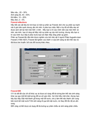 Màu nâu , 20 – 30%
Ánh sáng đỏ, 45 – 55%
Đỏ thẫm, 15 – 20%
Màu đen, 2 – 5%
Fresnel reflections
Hầu hết các vật liệu trừ kim loại có một sự phản xạ Fresnel, làm cho sự phản xạ mạnh
mẽ ở góc bên cạnh nhưng yếu khi nhìn ở phía trực diện. Một ví dụ tốt về điều này sẽ
được xem xét tại một màn hình vi tính . Nếu bạn vị trí của mình bên của màn hình và
nhìn vào kính, bạn rõ ràng sẽ thấy một sự phản xạ của môi trường, nhưng nếu bạn vị
trí của mình trực tiếp ở phía trước bạn sẽ nhận thấy rằng phản xạ giảm.
Phản xạ Fresnel lần đầu tiên được nghiên cứu bởi nhà vật lí người Pháp Augustin-Jean
Fresnel (1788-1827). Fresnel đã nghiên cứu hành vi của ánh sáng và làm thế nào nó
đã được lan truyền bởi các đối tượng khác nhau.
Fresnel IOR
IOR là viết tắt của chỉ số khúc xạ và được sử dụng để đo lường làm thế nào ánh sáng
khúc xạ qua một bề mặt tương đối so với góc nhìn, hơi khó hiểu một chút, nhưng bạn
hãy đọc tiếp. Đặt một thanh gỗ trong một bể nước, chú ý làm thế nào thanh uốn cong
bên dưới bề mặt nước? Khi ánh sáng đi qua bề mặt nước, nó thay đổi tốc độ và uốn
cong.
IOR cũng có thể được sử dụng để đo lường sự phản chiếu và ánh sáng phản chiếu
 