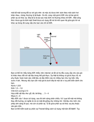 một bề mặt tương đối so với góc nhìn và mặc dù được tính toán theo một cách hơi
khác nhau, chúng thường tỷ lệ thuận. Do đó, cùng một giá trị IOR cho cả hai giá trị
phản xạ và khúc xạ. Đây là lý do tại sao mặc định nó thường khóa chỉ IOR . Một công
thức được gọi là định luật Snell được sử dụng để mô tả mối quan hệ giữa góc tới và
khúc xạ trong đó cung cấp cho bạn các chỉ số IOR.
Bạn có thể tìm thấy bảng IOR nhiều trên internet và tất cả họ đều cung cấp cho các giá
trị khác nhau đối với vật liệu trong thế giới thực. Sự thật là không có giá trị thực tế, nó
phụ thuộc hoàn toàn vào chất liệu và đặc điểm của nó chẳng hạn như bụi bẩn, trầy
xước rỉ sét . Nhưng nếu bạn cần một giá trị dưới đây là một vài ví dụ phổ biến dành cho
bạn.
Nước 1,333
Kính 1,5 – 1,6
Viên kim cương 2,13
Hợp chất vật liệu như gỗ, đá, bê tông … 3 – 4
Nhựa 5 – 8
Nếu IOR của 1 được sử dụng, sau đó ánh sáng phản chiếu / đi / qua bề mặt mà không
thay đổi hướng, có nghĩa là nó có mật độ giống như không khí. Vật liệu như kính cho
phép ánh sáng đi qua, mà còn có phản xạ. Tỷ lệ giữa phản xạ và khúc xạ phụ thuộc
vào góc nhìn.
Bạn có thể kiểm soát sự phản xạ Fresnel bằng cách sử dụng một bản đồ falloff. Tuy
 