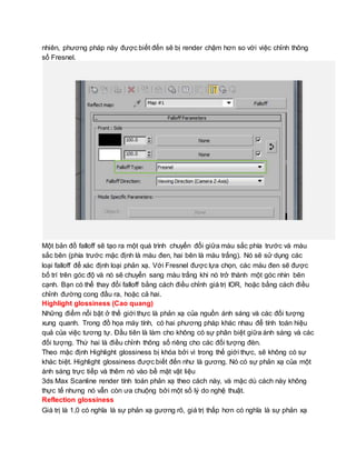 nhiên, phương pháp này được biết đến sẽ bị render chậm hơn so với việc chỉnh thông
số Fresnel.
Một bản đồ falloff sẽ tạo ra một quá trình chuyển đổi giữa màu sắc phía trước và màu
sắc bên (phía trước mặc định là màu đen, hai bên là màu trắng). Nó sẽ sử dụng các
loại falloff để xác định loại phản xạ. Với Fresnel được lựa chọn, các màu đen sẽ được
bố trí trên góc độ và nó sẽ chuyển sang màu trắng khi nó trở thành một góc nhìn bên
cạnh. Bạn có thể thay đổi falloff bằng cách điều chỉnh giá trị IOR, hoặc bằng cách điều
chỉnh đường cong đầu ra, hoặc cả hai.
Highlight glossiness (Cao quang)
Những điểm nổi bật ở thế giới thực là phản xạ của nguồn ánh sáng và các đối tượng
xung quanh. Trong đồ họa máy tính, có hai phương pháp khác nhau để tính toán hiệu
quả của việc tương tự. Đầu tiên là làm cho không có sự phân biệt giữa ánh sáng và các
đối tượng. Thứ hai là điều chỉnh thông số riêng cho các đối tượng đèn.
Theo mặc định Highlight glossiness bị khóa bởi vì trong thế giới thực, sẽ không có sự
khác biệt. Highlight glossiness được biết đến như là gương. Nó có sự phản xạ của một
ánh sáng trực tiếp và thêm nó vào bề mặt vật liệu
3ds Max Scanline render tính toán phản xạ theo cách này, và mặc dù cách này không
thực tế nhưng nó vẫn còn ưa chuộng bởi một số lý do nghệ thuật.
Reflection glossiness
Giá trị là 1,0 có nghĩa là sự phản xạ gương rõ, giá trị thấp hơn có nghĩa là sự phản xạ
 