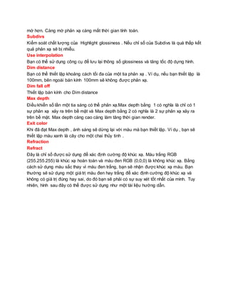 mờ hơn. Càng mờ phản xạ càng mất thời gian tính toán.
Subdivs
Kiểm soát chất lượng của Highlight glossiness . Nếu chỉ số của Subdivs là quá thấp kết
quả phản xạ sẽ bị nhiễu.
Use interpolation
Bạn có thể sử dụng công cụ để lưu lại thông số glossiness và tăng tốc độ dựng hình.
Dim distance
Bạn có thể thiết lập khoảng cách tối đa của một tia phản xạ . Ví dụ, nếu bạn thiết lập là
100mm, bên ngoài bán kính 100mm sẽ không được phản xạ.
Dim fall off
Thiết lập bán kính cho Dim distance
Max depth
Điều khiển số lần một tia sáng có thể phản xạ.Max depth bằng 1 có nghĩa là chỉ có 1
sự phản xạ xảy ra trên bề mặt và Max depth bằng 2 có nghĩa là 2 sự phản xạ xảy ra
trên bề mặt. Max depth càng cao càng làm tăng thời gian render.
Exit color
Khi đã đạt Max depth , ánh sáng sẽ dừng lại với màu mà bạn thiết lập. Ví dụ , bạn sẽ
thiết lập màu xanh lá cây cho một chai thủy tinh .
Refraction
Refract
Đây là chỉ số được sử dụng để xác định cường độ khúc xạ. Màu trắng RGB
(255.255.255) là khúc xạ hoàn toàn và màu đen RGB (0,0,0) là không khúc xạ. Bằng
cách sử dụng màu sắc thay vì màu đen trắng, bạn sẽ nhận được khúc xạ màu. Bạn
thường sẽ sử dụng một giá trị màu đen hay trắng để xác định cường độ khúc xạ và
không có giá trị đúng hay sai, do đó bạn sẽ phải có sự suy xét tốt nhất của mình. Tuy
nhiên, hình sau đây có thể được sử dụng như một tài liệu hướng dẫn.
 